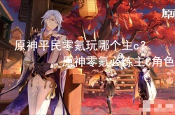 原神平民零氪玩哪个主c？原神零氪必练主C角色
